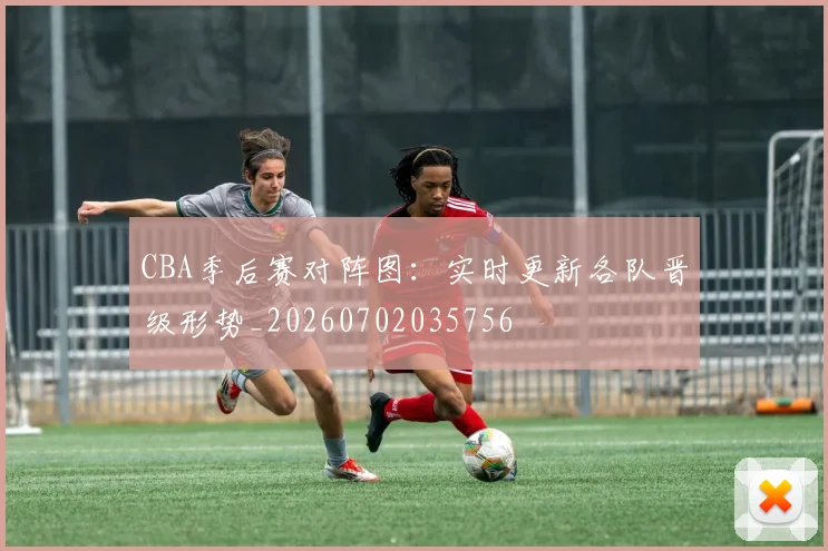 CBA季后赛对阵图：实时更新各队晋级形势_20260702035756