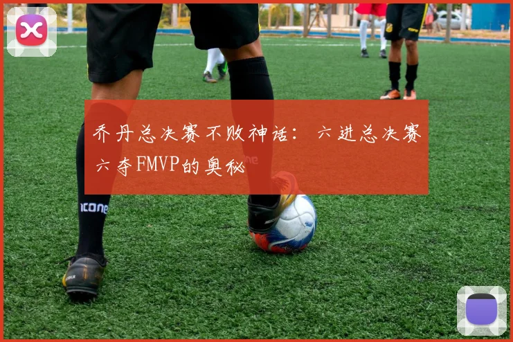 乔丹总决赛不败神话：六进总决赛六夺FMVP的奥秘