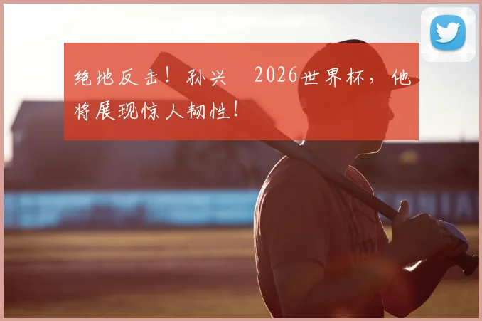 绝地反击!孙兴慜2026世界杯,他将展现惊人韧性!