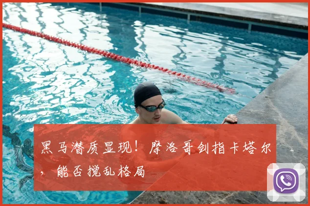 黑马潜质显现!摩洛哥剑指卡塔尔,能否搅乱格局