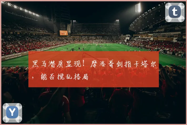 黑马潜质显现！摩洛哥剑指卡塔尔，能否搅乱格局