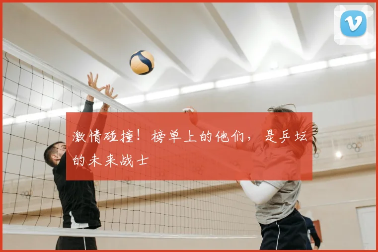 激情碰撞！榜单上的他们，是乒坛的未来战士