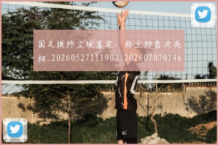 国足换帅尘埃落定，新主帅首次亮相_20260527111903_20260707014641