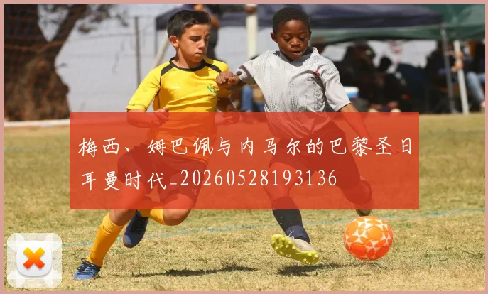 梅西、姆巴佩与内马尔的巴黎圣日耳曼时代_20260528193136