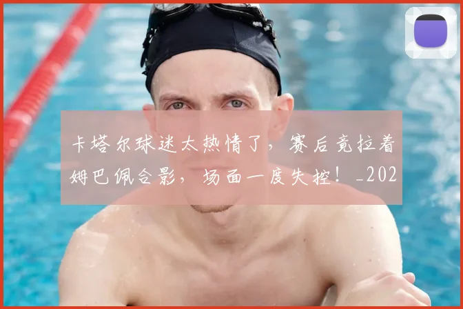 卡塔尔球迷太热情了，赛后竟拉着姆巴佩合影，场面一度失控！_20260704174613