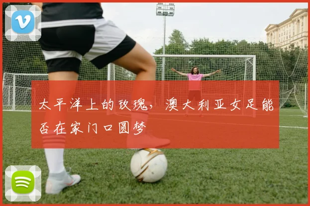 太平洋上的玫瑰，澳大利亚女足能否在家门口圆梦