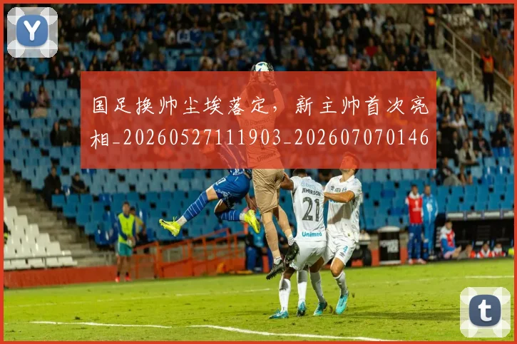 国足换帅尘埃落定,新主帅首次亮相_20260527111903_20260707014641