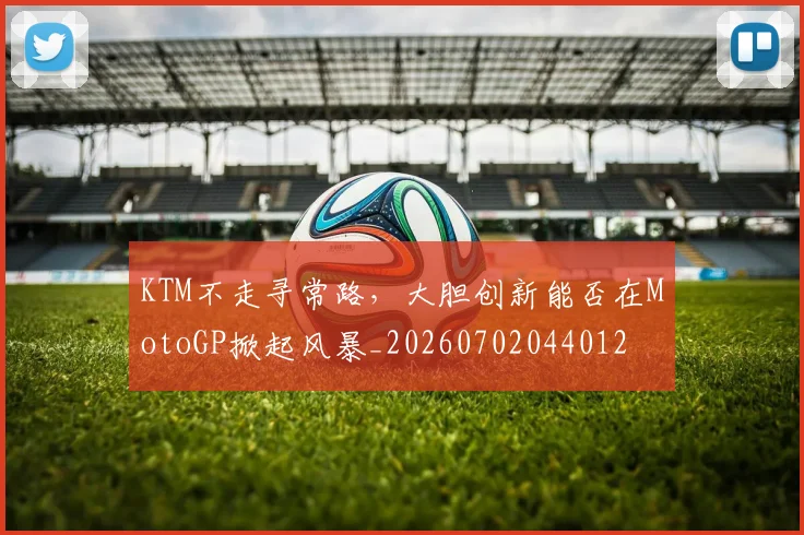KTM不走寻常路,大胆创新能否在MotoGP掀起风暴_20260702044012