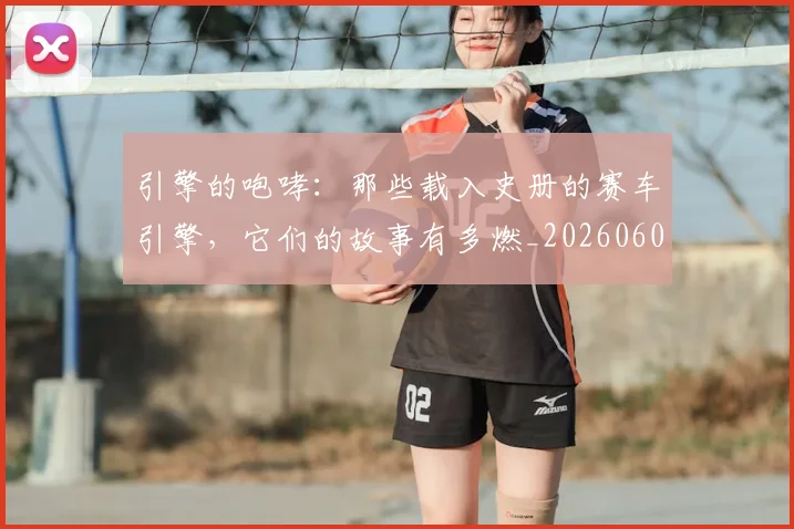 引擎的咆哮:那些载入史册的赛车引擎,它们的故事有多燃_20260604222003