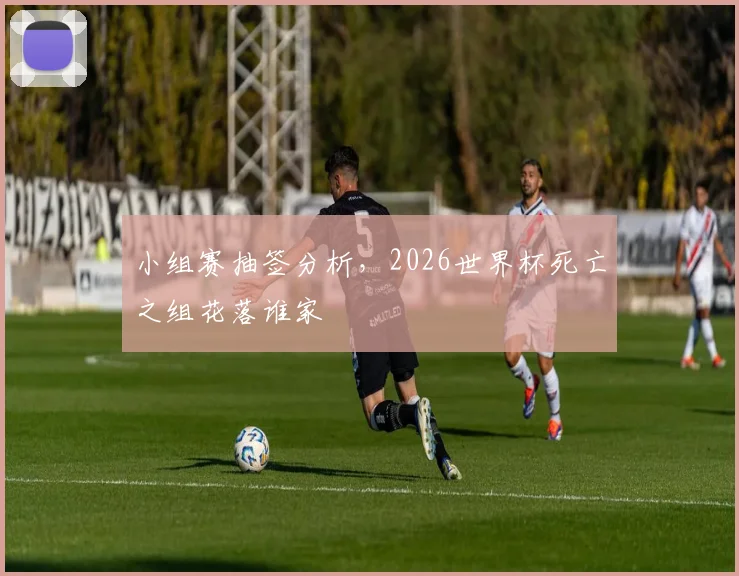 小组赛抽签分析,2026世界杯死亡之组花落谁家