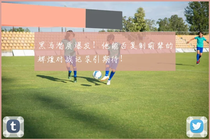 黑马潜质爆发！他能否复制前辈的辉煌对战记录引期待！