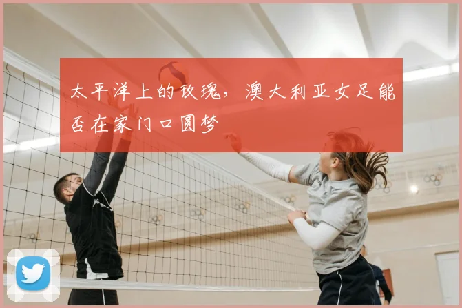 太平洋上的玫瑰,澳大利亚女足能否在家门口圆梦